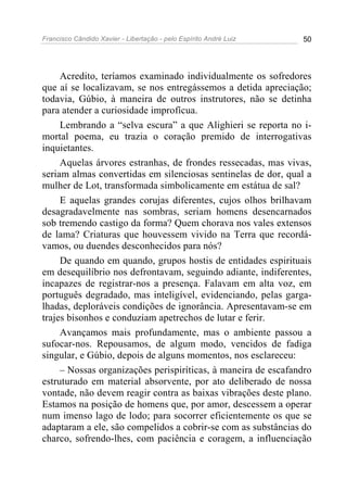 Francisco Cândido Xavier - Libertação - pelo Espírito André Luiz   50




     Acredito, teríamos examinado individualmente os sofredores
que aí se localizavam, se nos entregássemos a detida apreciação;
todavia, Gúbio, à maneira de outros instrutores, não se detinha
para atender a curiosidade improfícua.
     Lembrando a “selva escura” a que Alighieri se reporta no i-
mortal poema, eu trazia o coração premido de interrogativas
inquietantes.
     Aquelas árvores estranhas, de frondes ressecadas, mas vivas,
seriam almas convertidas em silenciosas sentinelas de dor, qual a
mulher de Lot, transformada simbolicamente em estátua de sal?
     E aquelas grandes corujas diferentes, cujos olhos brilhavam
desagradavelmente nas sombras, seriam homens desencarnados
sob tremendo castigo da forma? Quem chorava nos vales extensos
de lama? Criaturas que houvessem vivido na Terra que recordá-
vamos, ou duendes desconhecidos para nós?
     De quando em quando, grupos hostis de entidades espirituais
em desequilíbrio nos defrontavam, seguindo adiante, indiferentes,
incapazes de registrar-nos a presença. Falavam em alta voz, em
português degradado, mas inteligível, evidenciando, pelas garga-
lhadas, deploráveis condições de ignorância. Apresentavam-se em
trajes bisonhos e conduziam apetrechos de lutar e ferir.
     Avançamos mais profundamente, mas o ambiente passou a
sufocar-nos. Repousamos, de algum modo, vencidos de fadiga
singular, e Gúbio, depois de alguns momentos, nos esclareceu:
     – Nossas organizações perispiríticas, à maneira de escafandro
estruturado em material absorvente, por ato deliberado de nossa
vontade, não devem reagir contra as baixas vibrações deste plano.
Estamos na posição de homens que, por amor, descessem a operar
num imenso lago de lodo; para socorrer eficientemente os que se
adaptaram a ele, são compelidos a cobrir-se com as substâncias do
charco, sofrendo-lhes, com paciência e coragem, a influenciação
 