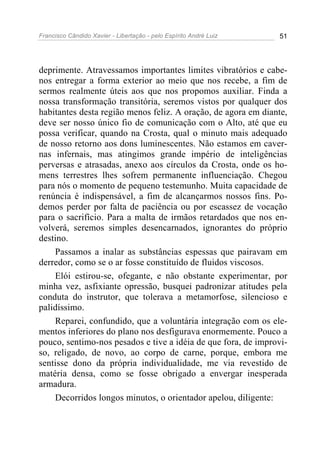 Francisco Cândido Xavier - Libertação - pelo Espírito André Luiz   51




deprimente. Atravessamos importantes limites vibratórios e cabe-
nos entregar a forma exterior ao meio que nos recebe, a fim de
sermos realmente úteis aos que nos propomos auxiliar. Finda a
nossa transformação transitória, seremos vistos por qualquer dos
habitantes desta região menos feliz. A oração, de agora em diante,
deve ser nosso único fio de comunicação com o Alto, até que eu
possa verificar, quando na Crosta, qual o minuto mais adequado
de nosso retorno aos dons luminescentes. Não estamos em caver-
nas infernais, mas atingimos grande império de inteligências
perversas e atrasadas, anexo aos círculos da Crosta, onde os ho-
mens terrestres lhes sofrem permanente influenciação. Chegou
para nós o momento de pequeno testemunho. Muita capacidade de
renúncia é indispensável, a fim de alcançarmos nossos fins. Po-
demos perder por falta de paciência ou por escassez de vocação
para o sacrifício. Para a malta de irmãos retardados que nos en-
volverá, seremos simples desencarnados, ignorantes do próprio
destino.
    Passamos a inalar as substâncias espessas que pairavam em
derredor, como se o ar fosse constituído de fluidos viscosos.
    Elói estirou-se, ofegante, e não obstante experimentar, por
minha vez, asfixiante opressão, busquei padronizar atitudes pela
conduta do instrutor, que tolerava a metamorfose, silencioso e
palidíssimo.
    Reparei, confundido, que a voluntária integração com os ele-
mentos inferiores do plano nos desfigurava enormemente. Pouco a
pouco, sentimo-nos pesados e tive a idéia de que fora, de improvi-
so, religado, de novo, ao corpo de carne, porque, embora me
sentisse dono da própria individualidade, me via revestido de
matéria densa, como se fosse obrigado a envergar inesperada
armadura.
    Decorridos longos minutos, o orientador apelou, diligente:
 