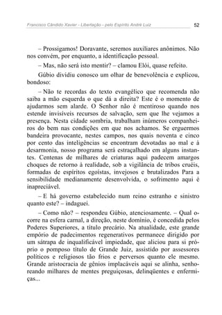 Francisco Cândido Xavier - Libertação - pelo Espírito André Luiz   52




     – Prossigamos! Doravante, seremos auxiliares anônimos. Não
nos convém, por enquanto, a identificação pessoal.
     – Mas, não será isto mentir? – clamou Elói, quase refeito.
     Gúbio dividiu conosco um olhar de benevolência e explicou,
bondoso:
     – Não te recordas do texto evangélico que recomenda não
saiba a mão esquerda o que dá a direita? Este é o momento de
ajudarmos sem alarde. O Senhor não é mentiroso quando nos
estende invisíveis recursos de salvação, sem que lhe vejamos a
presença. Nesta cidade sombria, trabalham inúmeros companhei-
ros do bem nas condições em que nos achamos. Se erguermos
bandeira provocante, nestes campos, nos quais noventa e cinco
por cento das inteligências se encontram devotadas ao mal e à
desarmonia, nosso programa será estraçalhado em alguns instan-
tes. Centenas de milhares de criaturas aqui padecem amargos
choques de retorno à realidade, sob a vigilância de tribos cruéis,
formadas de espíritos egoístas, invejosos e brutalizados Para a
sensibilidade medianamente desenvolvida, o sofrimento aqui é
inapreciável.
     – E há governo estabelecido num reino estranho e sinistro
quanto este? – indaguei.
     – Como não? – respondeu Gúbio, atenciosamente. – Qual o-
corre na esfera carnal, a direção, neste domínio, é concedida pelos
Poderes Superiores, a título precário. Na atualidade, este grande
empório de padecimentos regenerativos permanece dirigido por
um sátrapa de inqualificável impiedade, que aliciou para si pró-
prio o pomposo título de Grande Juiz, assistido por assessores
políticos e religiosos tão frios e perversos quanto ele mesmo.
Grande aristocracia de gênios implacáveis aqui se alinha, senho-
reando milhares de mentes preguiçosas, delinqüentes e enfermi-
ças...
 
