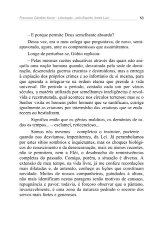 Francisco Cândido Xavier - Libertação - pelo Espírito André Luiz   53




    – E porque permite Deus semelhante absurdo?
    Dessa vez, era o meu colega que perguntava, de novo, semi-
apavorado, agora, ante os compromissos que assumíramos.
    Longe de perturbar-se, Gúbio replicou:
    – Pelas mesmas razões educativas através das quais não ani-
quila uma nação humana quando, desvairada pela sede de domi-
nação, desencadeia guerras cruentas e destruidoras, mas a entrega
à expiação dos próprios crimes e ao infortúnio de si mesma, para
que aprenda a integrar-se na ordem eterna que preside à vida
universal. De período a período, contado cada um por vários
séculos, a matéria utilizada por semelhantes inteligências é revol-
vida e reestruturada, qual acontece nos círculos terrenos; mas se o
Senhor visita os homens pelos homens que se santificam, corrige
igualmente as criaturas por intermédio das criaturas que se endu-
recem ou bestializam.
    – Significa então que os gênios malditos, os demônios de to-
dos os tempos... – exclamei, reticencioso...
    – Somos nós mesmos – completou o instrutor, paciente –
quando nos desviamos, impenitentes, da Lei. Já perambulamos
por estes sítios sombrios e inquietantes, mas os choques biológi-
cos do renascimento e da desencarnação, mais ou menos recentes,
não te permitem, nem a Elói, o desabrocho de reminiscências
completas do passado. Comigo, porém, a situação é diversa. A
extensão de meu tempo, na vida livre, já me confere recordações
mais dilatadas e, de antemão, conheço as lições que constituam
novidade. Muitos de nossos companheiros, guindados à altura,
não mais identificam nestas paragens senão motivos de cansaço,
repugnância e pavor; todavia, é forçoso observar que o pântano,
invariavelmente, é uma zona da natureza pedindo o socorro dos
servos mais fortes e generosos.
 