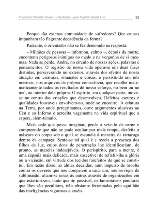 Francisco Cândido Xavier - Libertação - pelo Espírito André Luiz   55




     Porque tão extensa comunidade de sofredores? Que causas
impunham tão flagrante decadência da forma?
     Paciente, o orientador não se fez demorado na resposta.
     – Milhões de pessoas – informou, calmo –, depois da morte,
encontram perigosos inimigos no medo e na vergonha de si mes-
mas. Nada se perde, André, no círculo de nossas ações, palavras e
pensamentos. O registro de nossa vida opera-se em duas fases
distintas, perseverando no exterior, através dos efeitos de nossa
atuação em criaturas, situações e coisas, e persistindo em nós
mesmos, nos arquivos da própria consciência, que recolhe mate-
maticamente todos os resultados de nosso esforço, no bem ou no
mal, ao interior dela própria. O espírito, em qualquer parte, move-
se no centro das criações que desenvolveu. Defeitos escuros e
qualidades louváveis envolvem-no, onde se encontre. A criatura
na Terra, por onde peregrinamos, ouve argumentos alusivos ao
Céu e ao Inferno e acredita vagamente na vida espiritual que a
espera, além-túmulo.
     Mais cedo que possa imaginar, perde o veículo de carne e
compreende que não se pode ocultar por mais tempo, desfeita a
máscara do corpo sob a qual se escondia à maneira da tartaruga
dentro da carapaça. Sente-se tal qual é e receia a presença dos
filhos da luz, cujos dons de penetração lhe identificariam, de
pronto, as mazelas indesejáveis. O perispírito, para a mente, é
uma cápsula mais delicada, mais suscetível de refletir-lhe a glória
ou a viciação, em virtude dos tecidos rarefeitos de que se consti-
tui. Em razão disso, as almas decaídas, num impulso de revolta
contra os deveres que nos competem a cada um, nos serviços de
sublimação, aliam-se umas às outras através de organizações em
que exteriorizam, tanto quanto possível, os lamentáveis pendores
que lhes são peculiares, não obstante ferretoadas pelo aguilhão
das inteligências vigorosas e cruéis.
 