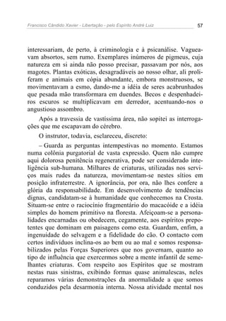 Francisco Cândido Xavier - Libertação - pelo Espírito André Luiz   57




interessariam, de perto, à criminologia e à psicanálise. Vaguea-
vam absortos, sem rumo. Exemplares inúmeros de pigmeus, cuja
natureza em si ainda não posso precisar, passavam por nós, aos
magotes. Plantas exóticas, desagradáveis ao nosso olhar, ali proli-
feram e animais em cópia abundante, embora monstruosos, se
movimentavam a esmo, dando-me a idéia de seres acabrunhados
que pesada mão transformara em duendes. Becos e despenhadei-
ros escuros se multiplicavam em derredor, acentuando-nos o
angustioso assombro.
     Após a travessia de vastíssima área, não sopitei as interroga-
ções que me escapavam do cérebro.
     O instrutor, todavia, esclareceu, discreto:
     – Guarda as perguntas intempestivas no momento. Estamos
numa colônia purgatorial de vasta expressão. Quem não cumpre
aqui dolorosa penitência regenerativa, pode ser considerado inte-
ligência sub-humana. Milhares de criaturas, utilizadas nos servi-
ços mais rudes da natureza, movimentam-se nestes sítios em
posição infraterrestre. A ignorância, por ora, não lhes confere a
glória da responsabilidade. Em desenvolvimento de tendências
dignas, candidatam-se à humanidade que conhecemos na Crosta.
Situam-se entre o raciocínio fragmentário do macacóide e a idéia
simples do homem primitivo na floresta. Afeiçoam-se a persona-
lidades encarnadas ou obedecem, cegamente, aos espíritos prepo-
tentes que dominam em paisagens como esta. Guardam, enfim, a
ingenuidade do selvagem e a fidelidade do cão. O contacto com
certos indivíduos inclina-os ao bem ou ao mal e somos responsa-
bilizados pelas Forças Superiores que nos governam, quanto ao
tipo de influência que exercermos sobre a mente infantil de seme-
lhantes criaturas. Com respeito aos Espíritos que se mostram
nestas ruas sinistras, exibindo formas quase animalescas, neles
reparamos várias demonstrações da anormalidade a que somos
conduzidos pela desarmonia interna. Nossa atividade mental nos
 
