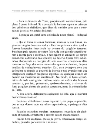 Francisco Cândido Xavier - Libertação - pelo Espírito André Luiz   59




     – Para os homens da Terra, propriamente considerados, este
plano é quase infernal. Se a compaixão humana separa as crianças
dos criminosos definidos, que dizer do carinho com que a com-
paixão celestial vela pelos infantes?
     – E porque em geral tanta ociosidade neste plano? – indaguei
ainda.
     – Quase todas as almas humanas, situadas nestas furnas, su-
gam as energias dos encarnados e lhes vampirizam a vida, qual se
fossem lampreias insaciáveis no oceano do oxigênio terrestre.
Suspiram pelo retorno ao corpo físico, de vez que não aperfeiçoa-
ram a mente para a ascensão, e perseguem as emoções do campo
carnal com o desvario dos sedentos no deserto. Quais fetos adian-
tados absorvendo as energias do seio materno, consomem altas
reservas de força dos seres encarnados que as acalentam, despre-
venidos de conhecimento superior. Daí, esse desespero com que
defendem no mundo os poderes da inércia e essa aversão com que
interpretam qualquer progresso espiritual ou qualquer avanço do
homem na montanha de santificação. No fundo, as bases econô-
micas de toda essa gente residem, ainda, na esfera dos homens
comuns e, por isto, preservam, apaixonadamente, o sistema de
furto psíquico, dentro do qual se sustentam, junto às comunidades
da Terra.
     A essa altura, defrontamos acidentes no solo, que o instrutor
nos levou a atravessar.
     Subimos, dificilmente, a rua íngreme e, em pequeno planalto,
que se nos descortinou aos olhos espantadiços, a paisagem alte-
rou-se.
     Palácios estranhos surgiam imponentes, revestidos de clari-
dade abraseada, semelhante à auréola do aço incandescente.
     Praças bem cuidadas, cheias de povo, ostentavam carros so-
berbos, puxados por escravos e animais.
 