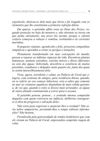 Francisco Cândido Xavier - Libertação - pelo Espírito André Luiz   6




espetáculo, abeirou-se dela mais que devia e foi tragado com os
elementos que lhe constituíam a primeira refeição diária.
     Em apuros, o peixinho aflito orou ao Deus dos Peixes, ro-
gando proteção no bojo do monstro e, não obstante as trevas em
que pedia salvamento, sua prece foi ouvida, porque o valente
cetáceo começou a soluçar e vomitou, restituindo-o às correntes
marinhas.
     O pequeno viajante, agradecido e feliz, procurou companhias
simpáticas e aprendeu a evitar os perigos e tentações.
     Plenamente transformado em suas concepções do mundo,
passou a reparar as infinitas riquezas da vida. Encontrou plantas
luminosas, animais estranhos, estrelas móveis e flores diferentes
no seio das águas. Sobretudo, descobriu a existência de muitos
peixinhos, estudiosos e delgados tanto quanto ele, junto dos quais
se sentia maravilhosamente feliz.
     Vivia, agora, sorridente e calmo, no Palácio de Coral que e-
legera, com centenas de amigos, para residência ditosa, quando,
ao se referir ao seu começo laborioso, veio a saber que somente
no mar as criaturas aquáticas dispunham de mais sólida garanti-
a, de vez que, quando o estio se fizesse mais arrasador, as águas
de outra altitude continuariam a correr para o oceano.
     O peixinho pensou, pensou... e sentindo imensa compaixão
daqueles com quem convivera na infância, deliberou consagrar-
se à obra do progresso e salvação deles.
     Não seria justo regressar e anunciar-lhes a verdade? Não se-
ria nobre ampará-los, prestando-lhes a tempo valiosas informa-
ções? Não hesitou.
     Fortalecido pela generosidade de irmãos benfeitores que com
ele viviam no Palácio de Coral, empreendeu comprida viagem de
volta.
 