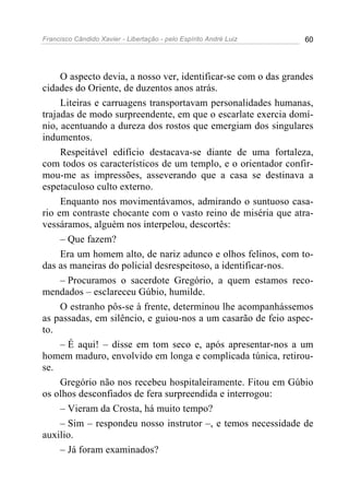 Francisco Cândido Xavier - Libertação - pelo Espírito André Luiz   60




     O aspecto devia, a nosso ver, identificar-se com o das grandes
cidades do Oriente, de duzentos anos atrás.
     Liteiras e carruagens transportavam personalidades humanas,
trajadas de modo surpreendente, em que o escarlate exercia domí-
nio, acentuando a dureza dos rostos que emergiam dos singulares
indumentos.
     Respeitável edifício destacava-se diante de uma fortaleza,
com todos os característicos de um templo, e o orientador confir-
mou-me as impressões, asseverando que a casa se destinava a
espetaculoso culto externo.
     Enquanto nos movimentávamos, admirando o suntuoso casa-
rio em contraste chocante com o vasto reino de miséria que atra-
vessáramos, alguém nos interpelou, descortês:
     – Que fazem?
     Era um homem alto, de nariz adunco e olhos felinos, com to-
das as maneiras do policial desrespeitoso, a identificar-nos.
     – Procuramos o sacerdote Gregório, a quem estamos reco-
mendados – esclareceu Gúbio, humilde.
     O estranho pôs-se à frente, determinou lhe acompanhássemos
as passadas, em silêncio, e guiou-nos a um casarão de feio aspec-
to.
     – É aqui! – disse em tom seco e, após apresentar-nos a um
homem maduro, envolvido em longa e complicada túnica, retirou-
se.
     Gregório não nos recebeu hospitaleiramente. Fitou em Gúbio
os olhos desconfiados de fera surpreendida e interrogou:
     – Vieram da Crosta, há muito tempo?
     – Sim – respondeu nosso instrutor –, e temos necessidade de
auxilio.
     – Já foram examinados?
 