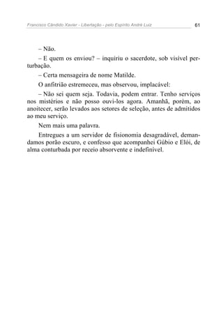 Francisco Cândido Xavier - Libertação - pelo Espírito André Luiz   61




    – Não.
    – E quem os enviou? – inquiriu o sacerdote, sob visível per-
turbação.
    – Certa mensageira de nome Matilde.
    O anfitrião estremeceu, mas observou, implacável:
    – Não sei quem seja. Todavia, podem entrar. Tenho serviços
nos mistérios e não posso ouvi-los agora. Amanhã, porém, ao
anoitecer, serão levados aos setores de seleção, antes de admitidos
ao meu serviço.
    Nem mais uma palavra.
    Entregues a um servidor de fisionomia desagradável, deman-
damos porão escuro, e confesso que acompanhei Gúbio e Elói, de
alma conturbada por receio absorvente e indefinível.
 