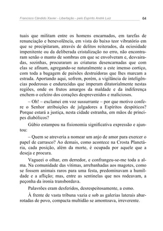 Francisco Cândido Xavier - Libertação - pelo Espírito André Luiz   64




tuais que militam entre os homens encarnados, em tarefas de
renunciação e benevolência, em vista do baixo teor vibratório em
que se precipitaram, através de delitos reiterados, da ociosidade
impenitente ou da deliberada cristalização no erro, não encontra-
ram senão o manto de sombras em que se envolveram e, desvaira-
das, sozinhas, procuraram as criaturas desencarnadas que com
elas se afinam, agregando-se naturalmente a este imenso cortiço,
com toda a bagagem de paixões destruidoras que lhes marcam a
estrada. Aportando aqui, sofrem, porém, a vigilância de inteligên-
cias poderosas e endurecidas que imperam ditatorialmente nestas
regiões, onde os frutos amargos da maldade e da indiferença
enchem o celeiro dos corações desprevenidos e maliciosos.
     – Oh! – exclamei em voz sussurrante – por que motivo confe-
re o Senhor atribuições de julgadores a Espíritos despóticos?
Porque estará a justiça, nesta cidade estranha, em mãos de prínci-
pes diabólicos?
     Gúbio estampou na fisionomia significativa expressão e ajun-
tou:
     – Quem se atreveria a nomear um anjo de amor para exercer o
papel de carrasco? Ao demais, como acontece na Crosta Planetá-
ria, cada posição, além da morte, é ocupada por aquele que a
deseja e procura.
     Vagueei o olhar, em derredor, e confrangeu-se-me toda a al-
ma. Na comunidade das vítimas, arrebanhadas aos magotes, como
se fossem animais raros para uma festa, predominavam a humil-
dade e a aflição; mas, entre as sentinelas que nos rodeavam, a
peçonha da ironia transbordava.
     Palavrões eram desferidos, desrespeitosamente, a esmo.
     À frente de vasta tribuna vazia e sob as galerias laterais abar-
rotadas de povo, compacta multidão se amontoava, irreverente.
 