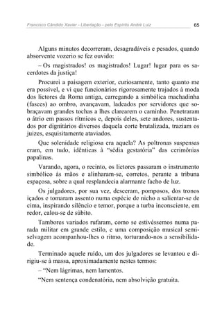 Francisco Cândido Xavier - Libertação - pelo Espírito André Luiz   65




     Alguns minutos decorreram, desagradáveis e pesados, quando
absorvente vozerio se fez ouvido:
     – Os magistrados! os magistrados! Lugar! lugar para os sa-
cerdotes da justiça!
     Procurei a paisagem exterior, curiosamente, tanto quanto me
era possível, e vi que funcionários rigorosamente trajados à moda
dos lictores da Roma antiga, carregando a simbólica machadinha
(fasces) ao ombro, avançavam, ladeados por servidores que so-
braçavam grandes tochas a lhes clarearem o caminho. Penetraram
o átrio em passos rítmicos e, depois deles, sete andores, sustenta-
dos por dignitários diversos daquela corte brutalizada, traziam os
juizes, esquisitamente ataviados.
     Que solenidade religiosa era aquela? As poltronas suspensas
eram, em tudo, idênticas à “sédia gestatória” das cerimônias
papalinas.
     Varando, agora, o recinto, os lictores passaram o instrumento
simbólico às mãos e alinharam-se, corretos, perante a tribuna
espaçosa, sobre a qual resplandecia alarmante facho de luz.
     Os julgadores, por sua vez, desceram, pomposos, dos tronos
içados e tomaram assento numa espécie de nicho a salientar-se de
cima, inspirando silêncio e temor, porque a turba inconsciente, em
redor, calou-se de súbito.
     Tambores variados rufaram, como se estivéssemos numa pa-
rada militar em grande estilo, e uma composição musical semi-
selvagem acompanhou-lhes o ritmo, torturando-nos a sensibilida-
de.
     Terminado aquele ruído, um dos julgadores se levantou e di-
rigiu-se à massa, aproximadamente nestes termos:
     – “Nem lágrimas, nem lamentos.
     “Nem sentença condenatória, nem absolvição gratuita.
 
