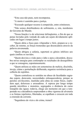 Francisco Cândido Xavier - Libertação - pelo Espírito André Luiz   66




     “Esta casa não pune, nem recompensa.
     “A morte é caminho para a justiça.
     “Escusado qualquer recurso à compaixão, entre criminosos.
     “Não somos distribuidores de sofrimento, e, sim, mordomos
do Governo do Mundo.
     “Nossa função é a de selecionar delinqüentes, a fim de que as
penas lavradas pela vontade de cada um sejam devidamente apli-
cadas em lugar e tempo justos.
     “Quem abriu a boca para vilipendiar e ferir, prepare-se a re-
ceber, de retorno, as forças tremendas que desencadeou através da
palavra envenenada.
     “Quem abrigou a calúnia, suportará os gênios infelizes aos
quais confiou os ouvidos.
     “Quem desviou a visão para o ódio e para a desordem, descu-
bra novas energias para contemplar os resultados do desequilíbrio
a que se consagrou, espontaneamente.
     “Quem utilizou as mãos em sementeiras de malícia, discórdia,
inveja, ciúme e perturbação deliberada, organize resistência para a
colheita de espinhos.
     “Quem centralizou os sentidos no abuso de faculdades sagra-
das espere, doravante, necessidades enlouquecedoras, porque as
paixões envilecentes, mantidas pela alma no corpo físico, explo-
dem aqui, dolorosas e arrasadoras. A represa por longo tempo
guarda micróbios e monstros, segregados a distância do curso
tranqüilo das águas; todavia, chega um momento em que a tem-
pestade ou a decadência surpreendem a obra vigorosa de alvenaria
e as formas repelentes, libertadas, se espalham e crescem em toda
a extensão da corrente.
     “Seguidores do vício e do crime, tremei!
 