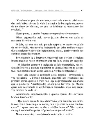Francisco Cândido Xavier - Libertação - pelo Espírito André Luiz   67




     “Condenados por vós mesmos, conservais a mente prisioneira
das mais baixas forças da vida, à maneira do batráquio encarcera-
do no visco do pântano, ao qual se habituou no transcurso dos
séculos!. .”
     Nesse ponto, o orador fez pausa e reparei os circunstantes.
     Olhos esgazeados pelo pavor jaziam abertos em todas as
máscaras fisionômicas.
     O juiz, por sua vez, não parecia respeitar o menor resquício
de misericórdia. Mostrava-se interessado em criar ambiente nega-
tivo a qualquer espécie de soerguimento moral, estabelecendo nos
ouvintes angustioso temor.
     Prolongando-se o intervalo, enderecei com o olhar silenciosa
interrogação ao nosso orientador, que me falou quase em segredo:
     – O julgador conhece à saciedade as leis magnéticas, nas es-
feras inferiores, e procura hipnotizar as vítimas em sentido destru-
tivo, não obstante usar, como vemos, a verdade contundente.
     – Não vale acusar a edilidade desta colônia – prosseguiu a
voz trovejante –, porque ninguém escapará aos resultados das
próprias obras, quanto o fruto não foge às propriedades da árvore
que o produziu. Amaldiçoados sejam pelo Governo do Mundo
quem nos desrespeite as deliberações, baseadas, aliás, nos arqui-
vos mentais de cada um.
     Assinalando, intuitivamente, a queixa mental dos ouvintes,
bradou, terrificante:
     – Quem nos acusa de crueldade? Não será benfeitor do espíri-
to coletivo o homem que se consagra à vigilância de uma peniten-
ciária? E quem sois vós, senão rebotalho humano? Não viestes,
até aqui, conduzidos pelos próprios ídolos que adorastes?
     Nesse momento, convulsivo choro invadiu a muitos.
 