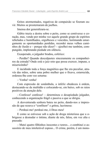 Francisco Cândido Xavier - Libertação - pelo Espírito André Luiz   68




     Gritos atormentados, rogativas de compaixão se fizeram ou-
vir. Muitos se prosternaram de joelhos.
     Imensa dor generalizara-se.
     Gúbio trazia a destra sobre o peito, como se contivesse o co-
ração, mas, vendo por minha vez aquele grande grupo de espíritos
rebelados e humilhados, orgulhosos e vencidos, lastimando amar-
gamente as oportunidades perdidas, recordei meus velhos cami-
nhos de ilusão e – porque não dizer? – ajoelhei-me também, com-
pungido, implorando piedade em silêncio.
     Exasperado, o julgador bradou, colérico:
     – Perdão? Quando desculpastes sinceramente os companhei-
ros da estrada? Onde está o juiz reto que possa exercer, impune, a
misericórdia?
     E incidindo toda a força magnética que lhe era peculiar, atra-
vés das mãos, sobre uma pobre mulher que o fixava, estarrecida,
ordenou-lhe com voz soturna:
     – Venha! venha!
     Com expressão de sonâmbula, a infeliz obedeceu à ordem,
destacando-se da multidão e colocando-se, em baixo, sob os raios
positivos da atenção dele.
     – Confesse! confesse! – determinou o desapiedado julgador,
conhecendo a organização frágil e passiva a que se dirigia.
     A desventurada senhora bateu no peito, dando-nos a impres-
são de que rezava o “confiteor” e gritou, lacrimosa:
     – Perdoai-me! perdoai-me, ó Deus meu!
     E como se estivesse sob a ação de droga misteriosa que a o-
brigasse a desnudar o íntimo, diante de nós, falou, em voz alta e
pausada:
     – Matei quatro filhinhos inocentes e tenros... e combinei o as-
sassínio de meu intolerável esposo... O crime, porém, é um mons-
 