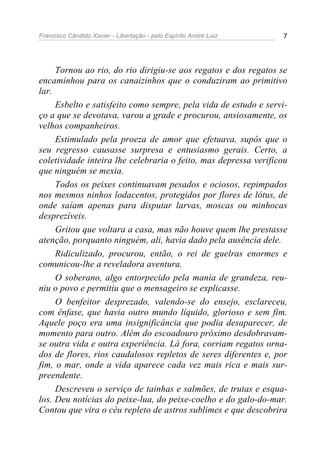 Francisco Cândido Xavier - Libertação - pelo Espírito André Luiz   7




     Tornou ao rio, do rio dirigiu-se aos regatos e dos regatos se
encaminhou para os canaizinhos que o conduziram ao primitivo
lar.
     Esbelto e satisfeito como sempre, pela vida de estudo e servi-
ço a que se devotava, varou a grade e procurou, ansiosamente, os
velhos companheiros.
     Estimulado pela proeza de amor que efetuava, supôs que o
seu regresso causasse surpresa e entusiasmo gerais. Certo, a
coletividade inteira lhe celebraria o feito, mas depressa verificou
que ninguém se mexia.
     Todos os peixes continuavam pesados e ociosos, repimpados
nos mesmos ninhos lodacentos, protegidos por flores de lótus, de
onde saíam apenas para disputar larvas, moscas ou minhocas
desprezíveis.
     Gritou que voltara a casa, mas não houve quem lhe prestasse
atenção, porquanto ninguém, ali, havia dado pela ausência dele.
     Ridiculizado, procurou, então, o rei de guelras enormes e
comunicou-lhe a reveladora aventura.
     O soberano, algo entorpecido pela mania de grandeza, reu-
niu o povo e permitiu que o mensageiro se explicasse.
     O benfeitor desprezado, valendo-se do ensejo, esclareceu,
com ênfase, que havia outro mundo líquido, glorioso e sem fim.
Aquele poço era uma insignificância que podia desaparecer, de
momento para outro. Além do escoadouro próximo desdobravam-
se outra vida e outra experiência. Lá fora, corriam regatos orna-
dos de flores, rios caudalosos repletos de seres diferentes e, por
fim, o mar, onde a vida aparece cada vez mais rica e mais sur-
preendente.
     Descreveu o serviço de tainhas e salmões, de trutas e esqua-
los. Deu notícias do peixe-lua, do peixe-coelho e do galo-do-mar.
Contou que vira o céu repleto de astros sublimes e que descobrira
 