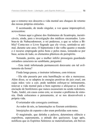Francisco Cândido Xavier - Libertação - pelo Espírito André Luiz   70




que o remorso nos descerra a vida mental aos choques de retorno
das nossas próprias emissões.
     E acentuando, de modo singular, a voz quase imperceptível,
acrescentou:
     – Temos aqui a gênese dos fenômenos de licantropia, inextri-
cáveis, ainda, para a investigação dos médicos encarnados. Lem-
bras-te de Nabucodonosor, o rei poderoso, a que se refere a Bí-
blia? Conta-nos o Livro Sagrado que ele viveu, sentindo-se ani-
mal, durante sete anos. O hipnotismo é tão velho quanto o mundo
e é recurso empregado pelos bons e pelos maus, tomando-se por
base, acima de tudo, os elementos plásticos do perispírito.
     Notando, porém, que a mulher infeliz prosseguia guardando
estranhos caracteres no semblante, perguntei:
     – Esta irmã infortunada permanecerá doravante em tal avil-
tamento da forma?
     Finda longa pausa, o instrutor informou, com tristeza:
     – Ela não passaria por esta humilhação se não a merecesse.
Além disso, se se adaptou às energias positivas do juiz cruel, em
cujas mãos veio a cair, pode também esforçar-se intimamente,
renovar a vida mental para o bem supremo e afeiçoar-se à influ-
enciação de benfeitores que nunca escasseiam na senda redentora.
Tudo, André, em casos como este, se resume a problema de sinto-
nia. Onde colocamos o pensamento, aí se nos desenvolverá a
própria vida.
     O orientador não conseguiu continuar.
     Ao redor de nós, as lamentações se fizeram estridentes.
     Interjeições de espanto e dor eram proferidas sem rumo.
     O magistrado, que detinha a palavra, determinou silêncio e
exprobrou, asperamente, a atitude dos queixosos. Logo após,
notificou que os Espíritos Seletores se materializariam, em breves
 