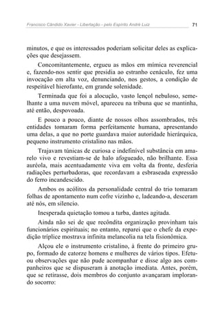 Francisco Cândido Xavier - Libertação - pelo Espírito André Luiz   71




minutos, e que os interessados poderiam solicitar deles as explica-
ções que desejassem.
     Concomitantemente, ergueu as mãos em mímica reverencial
e, fazendo-nos sentir que presidia ao estranho cenáculo, fez uma
invocação em alta voz, denunciando, nos gestos, a condição de
respeitável hierofante, em grande solenidade.
     Terminada que foi a alocução, vasto lençol nebuloso, seme-
lhante a uma nuvem móvel, apareceu na tribuna que se mantinha,
até então, despovoada.
     E pouco a pouco, diante de nossos olhos assombrados, três
entidades tomaram forma perfeitamente humana, apresentando
uma delas, a que no porte guardava maior autoridade hierárquica,
pequeno instrumento cristalino nas mãos.
     Trajavam túnicas de curiosa e indefinível substância em ama-
relo vivo e revestiam-se de halo afogueado, não brilhante. Essa
auréola, mais acentuadamente viva em volta da fronte, desferia
radiações perturbadoras, que recordavam a esbraseada expressão
do ferro incandescido.
     Ambos os acólitos da personalidade central do trio tomaram
folhas de apontamento num cofre vizinho e, ladeando-a, desceram
até nós, em silencio.
     Inesperada quietação tomou a turba, dantes agitada.
     Ainda não sei de que recôndita organização provinham tais
funcionários espirituais; no entanto, reparei que o chefe da expe-
dição tríplice mostrava infinita melancolia na tela fisionômica.
     Alçou ele o instrumento cristalino, à frente do primeiro gru-
po, formado de catorze homens e mulheres de vários tipos. Efetu-
ou observações que não pude acompanhar e disse algo aos com-
panheiros que se dispuseram à anotação imediata. Antes, porém,
que se retirasse, dois membros do conjunto avançaram imploran-
do socorro:
 