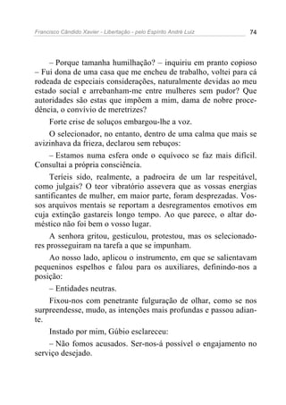 Francisco Cândido Xavier - Libertação - pelo Espírito André Luiz   74




     – Porque tamanha humilhação? – inquiriu em pranto copioso
– Fui dona de uma casa que me encheu de trabalho, voltei para cá
rodeada de especiais considerações, naturalmente devidas ao meu
estado social e arrebanham-me entre mulheres sem pudor? Que
autoridades são estas que impõem a mim, dama de nobre proce-
dência, o convívio de meretrizes?
     Forte crise de soluços embargou-lhe a voz.
     O selecionador, no entanto, dentro de uma calma que mais se
avizinhava da frieza, declarou sem rebuços:
     – Estamos numa esfera onde o equívoco se faz mais difícil.
Consultai a própria consciência.
     Teríeis sido, realmente, a padroeira de um lar respeitável,
como julgais? O teor vibratório assevera que as vossas energias
santificantes de mulher, em maior parte, foram desprezadas. Vos-
sos arquivos mentais se reportam a desregramentos emotivos em
cuja extinção gastareis longo tempo. Ao que parece, o altar do-
méstico não foi bem o vosso lugar.
     A senhora gritou, gesticulou, protestou, mas os selecionado-
res prosseguiram na tarefa a que se impunham.
     Ao nosso lado, aplicou o instrumento, em que se salientavam
pequeninos espelhos e falou para os auxiliares, definindo-nos a
posição:
     – Entidades neutras.
     Fixou-nos com penetrante fulguração de olhar, como se nos
surpreendesse, mudo, as intenções mais profundas e passou adian-
te.
     Instado por mim, Gúbio esclareceu:
     – Não fomos acusados. Ser-nos-á possível o engajamento no
serviço desejado.
 