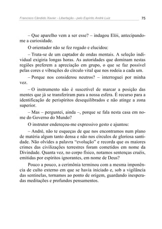 Francisco Cândido Xavier - Libertação - pelo Espírito André Luiz   75




     – Que aparelho vem a ser esse? – indagou Elói, antecipando-
me a curiosidade.
     O orientador não se fez rogado e elucidou:
     – Trata-se de um captador de ondas mentais. A seleção indi-
vidual exigiria longas horas. As autoridades que dominam nestas
regiões preferem a apreciação em grupo, o que se faz possível
pelas cores e vibrações do círculo vital que nos rodeia a cada um.
     – Porque nos considerou neutros? – interroguei por minha
vez.
     – O instrumento não é suscetível de marcar a posição das
mentes que já se transferiram para a nossa esfera. É recurso para a
identificação de perispíritos desequilibrados e não atinge a zona
superior.
     – Mas – perguntei, ainda –, porque se fala nesta casa em no-
me do Governo do Mundo?
     O instrutor endereçou-me expressivo gesto e ajuntou:
     – André, não te esqueças de que nos encontramos num plano
de matéria algum tanto densa e não nos círculos de gloriosa santi-
dade. Não olvides a palavra “evolução” e recorda que os maiores
crimes das civilizações terrestres foram cometidos em nome da
Divindade. Quanta vez, no corpo físico, notamos sentenças cruéis,
emitidas por espíritos ignorantes, em nome de Deus?
     Pouco a pouco, a cerimônia terminou com a mesma imponên-
cia de culto externo em que se havia iniciado e, sob a vigilância
das sentinelas, tornamos ao ponto de origem, guardando inespera-
das meditações e profundos pensamentos.
 