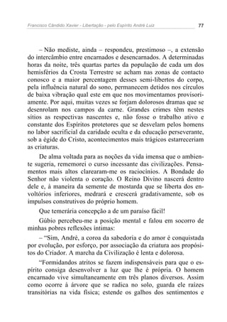 Francisco Cândido Xavier - Libertação - pelo Espírito André Luiz   77




     – Não mediste, ainda – respondeu, prestimoso –, a extensão
do intercâmbio entre encarnados e desencarnados. A determinadas
horas da noite, três quartas partes da população de cada um dos
hemisférios da Crosta Terrestre se acham nas zonas de contacto
conosco e a maior percentagem desses semi-libertos do corpo,
pela influência natural do sono, permanecem detidos nos círculos
de baixa vibração qual este em que nos movimentamos provisori-
amente. Por aqui, muitas vezes se forjam dolorosos dramas que se
desenrolam nos campos da carne. Grandes crimes têm nestes
sítios as respectivas nascentes e, não fosse o trabalho ativo e
constante dos Espíritos protetores que se desvelam pelos homens
no labor sacrificial da caridade oculta e da educação perseverante,
sob a égide do Cristo, acontecimentos mais trágicos estarreceriam
as criaturas.
     De alma voltada para as noções da vida imensa que o ambien-
te sugeria, rememorei o curso incessante das civilizações. Pensa-
mentos mais altos clarearam-me os raciocínios. A Bondade do
Senhor não violenta o coração. O Reino Divino nascerá dentro
dele e, à maneira da semente de mostarda que se liberta dos en-
voltórios inferiores, medrará e crescerá gradativamente, sob os
impulsos construtivos do próprio homem.
     Que temerária concepção a de um paraíso fácil!
     Gúbio percebeu-me a posição mental e falou em socorro de
minhas pobres reflexões íntimas:
     – “Sim, André, a coroa da sabedoria e do amor é conquistada
por evolução, por esforço, por associação da criatura aos propósi-
tos do Criador. A marcha da Civilização é lenta e dolorosa.
     “Formidandos atritos se fazem indispensáveis para que o es-
pírito consiga desenvolver a luz que lhe é própria. O homem
encarnado vive simultaneamente em três planos diversos. Assim
como ocorre à árvore que se radica no solo, guarda ele raízes
transitórias na vida física; estende os galhos dos sentimentos e
 