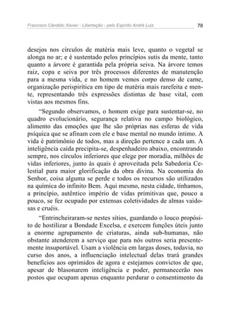 Francisco Cândido Xavier - Libertação - pelo Espírito André Luiz   78




desejos nos círculos de matéria mais leve, quanto o vegetal se
alonga no ar; e é sustentado pelos princípios sutis da mente, tanto
quanto a árvore é garantida pela própria seiva. Na árvore temos
raiz, copa e seiva por três processos diferentes de manutenção
para a mesma vida, e no homem vemos corpo denso de carne,
organização perispirítica em tipo de matéria mais rarefeita e men-
te, representando três expressões distintas de base vital, com
vistas aos mesmos fins.
     “Segundo observamos, o homem exige para sustentar-se, no
quadro evolucionário, segurança relativa no campo biológico,
alimento das emoções que lhe são próprias nas esferas de vida
psíquica que se afinam com ele e base mental no mundo íntimo. A
vida é patrimônio de todos, mas a direção pertence a cada um. A
inteligência caída precipita-se, despenhadeiro abaixo, encontrando
sempre, nos círculos inferiores que elege por moradia, milhões de
vidas inferiores, junto às quais é aproveitada pela Sabedoria Ce-
lestial para maior glorificação da obra divina. Na economia do
Senhor, coisa alguma se perde e todos os recursos são utilizados
na química do infinito Bem. Aqui mesmo, nesta cidade, tínhamos,
a princípio, autêntico império de vidas primitivas que, pouco a
pouco, se fez ocupado por extensas coletividades de almas vaido-
sas e cruéis.
     “Entrincheiraram-se nestes sítios, guardando o louco propósi-
to de hostilizar a Bondade Excelsa, e exercem funções úteis junto
a enorme agrupamento de criaturas, ainda sub-humanas, não
obstante atenderem a serviço que para nós outros seria presente-
mente insuportável. Usam a violência em largas doses, todavia, no
curso dos anos, a influenciação intelectual delas trará grandes
benefícios aos oprimidos de agora e estejamos convictos de que,
apesar de blasonarem inteligência e poder, permanecerão nos
postos que ocupam apenas enquanto perdurar o consentimento da
 