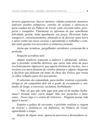 Francisco Cândido Xavier - Libertação - pelo Espírito André Luiz   8




árvores gigantescas, barcos imensos, cidades praieiras, monstros
temíveis, jardins submersos, estrelas do oceano e ofereceu-se
para conduzi-los ao Palácio de Coral, onde viveriam todos, prós-
peros e tranqüilos. Finalmente os informou de que semelhante
felicidade, porém, tinha igualmente seu preço. Deveriam todos
emagrecer, convenientemente, abstendo-se de devorar tanta larva
e tanto verme nas locas escuras e aprendendo a trabalhar e estu-
dar tanto quanto era necessário à venturosa jornada.
     Assim que terminou, gargalhadas estridentes coroaram-lhe a
preleção.
     Ninguém acreditou nele.
     Alguns oradores tomaram a palavra e afirmaram, solenes,
que o peixinho vermelho delirava, que outra vida além do poço
era francamente impossível, que aquela história de riachos, rios e
oceanos era mera fantasia de cérebro demente e alguns chegaram
a declarar que falavam em nome do Deus dos Peixes, que trazia
os olhos voltados para eles unicamente.
     O soberano da comunidade, para melhor ironizar o peixinho,
dirigiu-se em companhia dele até à grade de escoamento e, ten-
tando, de longe, a travessia, exclamou, borbulhante:
     – “Não vês que não cabe aqui nem uma só de minhas barba-
tanas? Grande tolo! vai-te daqui! Não nos perturbes o bem-
estar... Nosso lago é o centro do Universo... Ninguém possui vida
igual à nossa!...
     Expulso a golpes de sarcasmo, o peixinho realizou a viagem
de retorno e instalou-se, em definitivo, no Palácio de Coral,
aguardando o tempo.
     Depois de alguns anos, apareceu pavorosa e devastadora se-
ca.
 