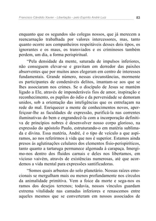 Francisco Cândido Xavier - Libertação - pelo Espírito André Luiz   83




enquanto que os segundos são colegas nossos, que já merecem a
reencarnação trabalhada por valores intercessores, mas, tanto
quanto ocorre aos companheiros respeitáveis desses dois tipos, os
ignorantes e os maus, os transviados e os criminosos também
perdem, um dia, a forma perispiritual.
    “Pela densidade da mente, saturada de impulsos inferiores,
não conseguem elevar-se e gravitam em derredor das paixões
absorventes que por muitos anos elegeram em centro de interesses
fundamentais. Grande número, nessas circunstâncias, mormente
os participantes de condenáveis delitos, imantam-se aos que se
lhes associaram nos crimes. Se o discípulo de Jesus se mantém
ligado a Ele, através de imponderáveis fios de amor, inspiração e
reconhecimento, os pupilos do ódio e da perversidade se demoram
unidos, sob a orientação das inteligências que os entrelaçam na
rede do mal. Enriquecer a mente de conhecimentos novos, aper-
feiçoar-lhe as faculdades de expressão, purificá-la nas correntes
iluminativas do bem e engrandecê-la com a incorporação definiti-
va de princípios nobres é desenvolver nosso corpo glorioso, na
expressão do apóstolo Paulo, estruturando-o em matéria sublima-
da e divina. Essa matéria, André, é o tipo de veículo a que aspi-
ramos, ao nos referirmos à vida que nos é superior. Estamos ainda
presos às aglutinações celulares dos elementos físio-perispiríticos,
tanto quanto a tartaruga permanece algemada à carapaça. Imergi-
mo-nos dentro dos fluidos carnais e deles nos libertamos, em
vicioso vaivém, através de existências numerosas, até que acor-
demos a vida mental para expressões santificadoras.
    “Somos quais arbustos do solo planetário. Nossas raízes emo-
cionais se mergulham mais ou menos profundamente nos círculos
da animalidade primitiva. Vem a foice da morte e sega-nos os
ramos dos desejos terrenos; todavia, nossos vínculos guardam
extrema vitalidade nas camadas inferiores e renascemos entre
aqueles mesmos que se converteram em nossos associados de
 