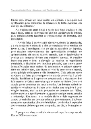 Francisco Cândido Xavier - Libertação - pelo Espírito André Luiz   84




longas eras, através de lutas vividas em comum, e aos quais nos
agrilhoamos pela comunhão de interesses da linha evolutiva em
que nos encontramos.”
     As elucidações eram belas e novas aos meus ouvidos e, em
razão disso, calei as interrogações que me vagueavam no íntimo,
para atenciosamente registrar as considerações do instrutor, que
prosseguiu:
     – A vida física é puro estágio educativo, dentro da eternidade,
e a ela ninguém é chamado a fim de candidatar-se a paraísos de
favor e, sim, à moldagem viva do céu no santuário do Espírito,
pelo máximo aproveitamento das oportunidades recebidas no
aprimoramento de nossos valores mentais, com o desabrochar e
evolver das sementes divinas que trazemos conosco. O trabalho
incessante para o bem, a elevação de motivos na experiência
transitória, a disciplina dos impulsos pessoais, com amplo curso
às manifestações mais nobres do sentimento, o esforço perseve-
rante no infinito bem, constituem as vias de crescimento mental,
com aquisição de luz para a vida imperecível. Cada criatura nasce
na Crosta da Terra para enriquecer-se através do serviço à coleti-
vidade. Sacrificar-se é superar-se, conquistando a vida maior. Por
isto mesmo, o Cristo asseverou que o maior no Reino Celeste é
aquele que se converter em servo de todos. Um homem poderá ser
temido e respeitado no Planeta pelos títulos que adquiriu à con-
venção humana, mas se não progrediu no domínio das idéias,
melhorando-se e aperfeiçoando-se, guarda consigo mente estreita
e enfermiça. Em suma, ir à matéria física e dela regressar ao
campo de trabalho em que nos achamos presentemente, é subme-
termo-nos a profundos choques biológicos, destinados à expansão
dos elementos divinos que nos integrarão, um dia, a forma glorio-
sa.
     E porque me visse na atitude do aprendiz que interroga em si-
lêncio, Gúbio asseverou:
 