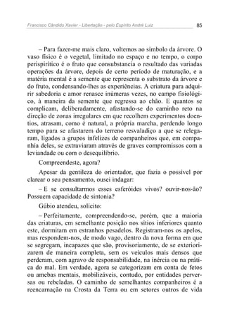 Francisco Cândido Xavier - Libertação - pelo Espírito André Luiz   85




     – Para fazer-me mais claro, voltemos ao símbolo da árvore. O
vaso físico é o vegetal, limitado no espaço e no tempo, o corpo
perispirítico é o fruto que consubstancia o resultado das variadas
operações da árvore, depois de certo período de maturação, e a
matéria mental é a semente que representa o substrato da árvore e
do fruto, condensando-lhes as experiências. A criatura para adqui-
rir sabedoria e amor renasce inúmeras vezes, no campo fisiológi-
co, à maneira da semente que regressa ao chão. E quantos se
complicam, deliberadamente, afastando-se do caminho reto na
direção de zonas irregulares em que recolhem experimentos doen-
tios, atrasam, como é natural, a própria marcha, perdendo longo
tempo para se afastarem do terreno resvaladiço a que se relega-
ram, ligados a grupos infelizes de companheiros que, em compa-
nhia deles, se extraviaram através de graves compromissos com a
leviandade ou com o desequilíbrio.
     Compreendeste, agora?
     Apesar da gentileza do orientador, que fazia o possível por
clarear o seu pensamento, ousei indagar:
     – E se consultarmos esses esferóides vivos? ouvir-nos-ão?
Possuem capacidade de sintonia?
     Gúbio atendeu, solícito:
     – Perfeitamente, compreendendo-se, porém, que a maioria
das criaturas, em semelhante posição nos sítios inferiores quanto
este, dormitam em estranhos pesadelos. Registram-nos os apelos,
mas respondem-nos, de modo vago, dentro da nova forma em que
se segregam, incapazes que são, provisoriamente, de se exteriori-
zarem de maneira completa, sem os veículos mais densos que
perderam, com agravo de responsabilidade, na inércia ou na práti-
ca do mal. Em verdade, agora se categorizam em conta de fetos
ou amebas mentais, mobilizáveis, contudo, por entidades perver-
sas ou rebeladas. O caminho de semelhantes companheiros é a
reencarnação na Crosta da Terra ou em setores outros de vida
 