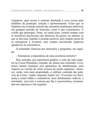 Francisco Cândido Xavier - Libertação - pelo Espírito André Luiz   86




congênere, qual ocorre à semente destinada à cova escura para
trabalhos de produção, seleção e aprimoramento. Claro que os
Espíritos em evolução natural não assinalam fenômenos dolorosos
em qualquer período de transição, como o que examinamos. A
ovelha que prossegue, firme, na senda justa, contará sempre com
os benefícios decorrentes das diretrizes do pastor; no entanto, as
que se desviam, fugindo à jornada razoável, pelo simples gosto de
se entregarem à aventura, nem sempre encontrarão surpresas
agradáveis ou construtivas.
     O orientador silenciou por momentos e perguntou, em segui-
da:
     – Entendeste a importância de uma existência terrestre?
     Sim, entendia, por experiência própria, o valor da vida corpo-
ral na Crosta Planetária; contudo, ali, diante dos esferóides vivos,
tristes mentes humanas sem apetrechos de manifestação, meu
respeito ao veículo de carne cresceu de modo espantoso. Alcan-
cei, então, com mais propriedade, o sublime conteúdo das pala-
vras do Cristo: “andai, enquanto tendes luz”. O assunto era fasci-
nante e tentei Gúbio a examiná-lo, mais detidamente; todavia, o
orientador, sem trair a cortesia que lhe é característica, recomen-
dou-me esperasse o dia seguinte.
 