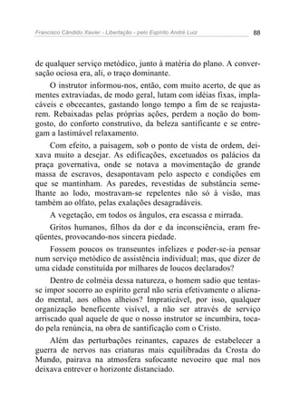 Francisco Cândido Xavier - Libertação - pelo Espírito André Luiz   88




de qualquer serviço metódico, junto à matéria do plano. A conver-
sação ociosa era, ali, o traço dominante.
     O instrutor informou-nos, então, com muito acerto, de que as
mentes extraviadas, de modo geral, lutam com idéias fixas, impla-
cáveis e obcecantes, gastando longo tempo a fim de se reajusta-
rem. Rebaixadas pelas próprias ações, perdem a noção do bom-
gosto, do conforto construtivo, da beleza santificante e se entre-
gam a lastimável relaxamento.
     Com efeito, a paisagem, sob o ponto de vista de ordem, dei-
xava muito a desejar. As edificações, excetuados os palácios da
praça governativa, onde se notava a movimentação de grande
massa de escravos, desapontavam pelo aspecto e condições em
que se mantinham. As paredes, revestidas de substância seme-
lhante ao lodo, mostravam-se repelentes não só à visão, mas
também ao olfato, pelas exalações desagradáveis.
     A vegetação, em todos os ângulos, era escassa e mirrada.
     Gritos humanos, filhos da dor e da inconsciência, eram fre-
qüentes, provocando-nos sincera piedade.
     Fossem poucos os transeuntes infelizes e poder-se-ia pensar
num serviço metódico de assistência individual; mas, que dizer de
uma cidade constituída por milhares de loucos declarados?
     Dentro de colméia dessa natureza, o homem sadio que tentas-
se impor socorro ao espírito geral não seria efetivamente o aliena-
do mental, aos olhos alheios? Impraticável, por isso, qualquer
organização beneficente visível, a não ser através de serviço
arriscado qual aquele de que o nosso instrutor se incumbira, toca-
do pela renúncia, na obra de santificação com o Cristo.
     Além das perturbações reinantes, capazes de estabelecer a
guerra de nervos nas criaturas mais equilibradas da Crosta do
Mundo, pairava na atmosfera sufocante nevoeiro que mal nos
deixava entrever o horizonte distanciado.
 
