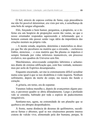 Francisco Cândido Xavier - Libertação - pelo Espírito André Luiz   89




     O Sol, através de espessa cortina de fumo, cuja procedência
me não foi possível determinar, era visto por nós, à semelhança de
uma bola de sangue afogueado.
     Elói, forçando o bom humor, perguntou, a propósito, se o in-
ferno era um hospício de proporções assim tão vastas, ao que o
nosso orientador respondeu aquiescendo e informando que o
homem comum não possui senão vaga idéia da importância das
criações mentais na própria vida.
     – A mente estuda, arquiteta, determina e materializa os dese-
jos que lhe são peculiares na matéria que a circunda, – esclareceu
Gúbio, atencioso, – e essa matéria que lhe plasma os impulsos é
sempre formada por vidas inferiores inumeráveis, em processo
evolutivo, nos quadros do Universo sem fim.
     Marcháramos, atravessando compridos labirintos e achamo-
nos diante de extensa edificação que, com boa vontade, nomeare-
mos por asilo de Espíritos desamparados.
     Enquanto encarnado, ser-me-ia extremamente difícil acreditar
numa cena igual à que se nos desdobrou à visão inquieta. Nenhum
sofrimento, depois da morte do corpo, me tocara tão fundo o
coração.
     A gritaria, em torno, era de espantar.
     Varamos lodosa muralha e, depois de avançarmos alguns pas-
sos, o pavoroso quadro se abriu dilatadamente. Largo e profundo
vale se estendia, habitado por toda a espécie de padecimentos
imagináveis.
     Sentíamo-nos, agora, na extremidade de um planalto que se
quebrava em abrupto despenhadeiro.
     À frente, numa distância de dezenas de quilômetros, sucedi-
am-se furnas e abismos, qual se nos situássemos perante imensa
cratera de vulcão vivo, alimentado pela dor humana, porque, lá
 