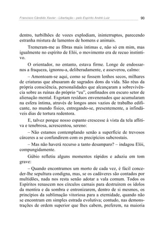 Francisco Cândido Xavier - Libertação - pelo Espírito André Luiz   90




dentro, turbilhões de vozes explodiam, ininterruptos, parecendo
estranha mistura de lamentos de homens e animais.
     Tremeram-me as fibras mais íntimas e, não só em mim, mas
igualmente no espírito de Elói, o movimento era de recuo instinti-
vo.
     O orientador, no entanto, estava firme. Longe de endossar-
nos a fraqueza, ignorou-a, deliberadamente, e asseverou, calmo:
     – Amontoam-se aqui, como se fossem lenhos secos, milhares
de criaturas que abusaram de sagrados dons da vida. São réus da
própria consciência, personalidades que alcançaram a sobrevivên-
cia sobre as ruínas do próprio “eu”, confinados em escuro setor de
alienação mental. Esgotam resíduos envenenados que acumularam
na esfera íntima, através de longos anos vazios de trabalho edifi-
cante, no mundo físico, entregando-se, presentemente, a infindá-
veis dias de tortura redentora.
     E, talvez porque nosso espanto crescesse à vista da tela afliti-
va e tenebrosa, acrescentou, sereno:
     – Não estamos contemplando senão a superfície de trevosos
cárceres a se confundirem com os precipícios subcrostais.
     – Mas não haverá recurso a tanto desamparo? – indagou Elói,
compungidamente.
     Gúbio refletiu alguns momentos rápidos e aduziu em tom
grave:
     – Quando encontramos um morto de cada vez, é fácil conce-
der-lhe sepultura condigna, mas, se os cadáveres são contados por
multidões, nada nos resta senão adotar a vala comum. Todos os
Espíritos renascem nos círculos carnais para destruírem os ídolos
da mentira e da sombra e entronizarem, dentro de si mesmos, os
princípios da sublimação vitoriosa para a eternidade, quando não
se encontram em simples estrada evolutiva; contudo, nas demons-
trações de ordem superior que lhes cabem, preferem, na maioria
 