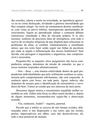 Francisco Cândido Xavier - Libertação - pelo Espírito André Luiz   91




das ocasiões, adorar a morte na ociosidade, na ignorância agressi-
va ou no crime disfarçado, olvidando a gloriosa imortalidade que
lhes compete atingir. Ao invés de estruturarem destino santifican-
te, com vistas ao porvir infinito, menosprezam oportunidades de
crescimento, fogem ao aprendizado salutar e contraem débitos
clamorosos, retardando a obra de elevação própria. E se eles
mesmos, senhores de preciosos dons de inteligência, com todo o
acervo de revelações religiosas de que dispõem para solucionar os
problemas da alma, se confiam voluntariamente a semelhante
atraso, que nos resta fazer senão seguir nas linhas de paciência
por onde se regula a influenciação dos nossos benfeitores? Sem
dúvida, esta paisagem é inquietante e angustiosa, mas compreen-
sível e necessária.
     Perguntei-lhe se naqueles sítios purgatoriais não havia com-
panheiros amigos, detentores da missão de consolar, ao que o
nosso instrutor respondeu afirmativamente.
     – Sim – disse –, esta imensa coletividade dentro da qual pre-
ponderam individualidades que pelo sofrimento contínuo se carac-
terizam pelo comportamento sub-humano, não está esquecida. A
renúncia opera com Jesus, em toda parte. Agora, todavia, não
dispomos de ensejos para a identificação de missionários e servi-
dores do bem. Vamos ao estudo que nos interessa de mais perto.
     Descemos alguns metros e encontramos esquálida mulher es-
tendida no solo. Gúbio nela fixou os olhos muito lúcidos e, depois
de alguns momentos, recomendou-nos seguir-lhe a observação
acurada.
     – Vês, realmente, André? – inquiriu, paternal.
     Percebi que a infeliz se cercava de três formas ovóides, dife-
rençadas entre si nas disposições e nas cores, que me seriam,
porém, imperceptíveis aos olhos, caso não desenvolvesse, ali,
todo o meu potencial de atenção.
 