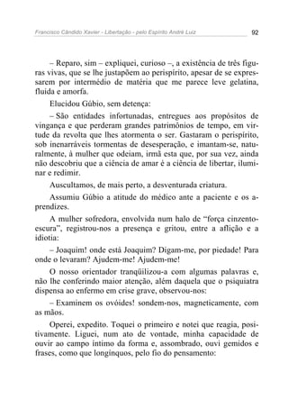 Francisco Cândido Xavier - Libertação - pelo Espírito André Luiz   92




     – Reparo, sim – expliquei, curioso –, a existência de três figu-
ras vivas, que se lhe justapõem ao perispírito, apesar de se expres-
sarem por intermédio de matéria que me parece leve gelatina,
fluida e amorfa.
     Elucidou Gúbio, sem detença:
     – São entidades infortunadas, entregues aos propósitos de
vingança e que perderam grandes patrimônios de tempo, em vir-
tude da revolta que lhes atormenta o ser. Gastaram o perispírito,
sob inenarráveis tormentas de desesperação, e imantam-se, natu-
ralmente, à mulher que odeiam, irmã esta que, por sua vez, ainda
não descobriu que a ciência de amar é a ciência de libertar, ilumi-
nar e redimir.
     Auscultamos, de mais perto, a desventurada criatura.
     Assumiu Gúbio a atitude do médico ante a paciente e os a-
prendizes.
     A mulher sofredora, envolvida num halo de “força cinzento-
escura”, registrou-nos a presença e gritou, entre a aflição e a
idiotia:
     – Joaquim! onde está Joaquim? Digam-me, por piedade! Para
onde o levaram? Ajudem-me! Ajudem-me!
     O nosso orientador tranqüilizou-a com algumas palavras e,
não lhe conferindo maior atenção, além daquela que o psiquiatra
dispensa ao enfermo em crise grave, observou-nos:
     – Examinem os ovóides! sondem-nos, magneticamente, com
as mãos.
     Operei, expedito. Toquei o primeiro e notei que reagia, posi-
tivamente. Liguei, num ato de vontade, minha capacidade de
ouvir ao campo íntimo da forma e, assombrado, ouvi gemidos e
frases, como que longínquos, pelo fio do pensamento:
 