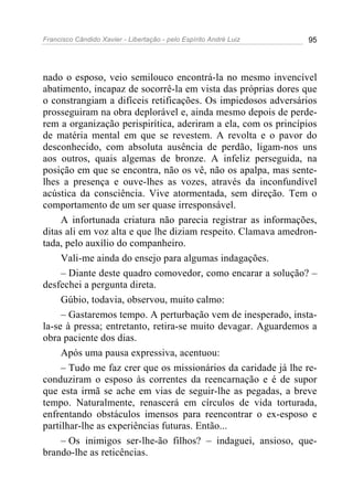 Francisco Cândido Xavier - Libertação - pelo Espírito André Luiz   95




nado o esposo, veio semilouco encontrá-la no mesmo invencível
abatimento, incapaz de socorrê-la em vista das próprias dores que
o constrangiam a difíceis retificações. Os impiedosos adversários
prosseguiram na obra deplorável e, ainda mesmo depois de perde-
rem a organização perispirítica, aderiram a ela, com os princípios
de matéria mental em que se revestem. A revolta e o pavor do
desconhecido, com absoluta ausência de perdão, ligam-nos uns
aos outros, quais algemas de bronze. A infeliz perseguida, na
posição em que se encontra, não os vê, não os apalpa, mas sente-
lhes a presença e ouve-lhes as vozes, através da inconfundível
acústica da consciência. Vive atormentada, sem direção. Tem o
comportamento de um ser quase irresponsável.
     A infortunada criatura não parecia registrar as informações,
ditas ali em voz alta e que lhe diziam respeito. Clamava amedron-
tada, pelo auxílio do companheiro.
     Vali-me ainda do ensejo para algumas indagações.
     – Diante deste quadro comovedor, como encarar a solução? –
desfechei a pergunta direta.
     Gúbio, todavia, observou, muito calmo:
     – Gastaremos tempo. A perturbação vem de inesperado, insta-
la-se à pressa; entretanto, retira-se muito devagar. Aguardemos a
obra paciente dos dias.
     Após uma pausa expressiva, acentuou:
     – Tudo me faz crer que os missionários da caridade já lhe re-
conduziram o esposo às correntes da reencarnação e é de supor
que esta irmã se ache em vias de seguir-lhe as pegadas, a breve
tempo. Naturalmente, renascerá em círculos de vida torturada,
enfrentando obstáculos imensos para reencontrar o ex-esposo e
partilhar-lhe as experiências futuras. Então...
     – Os inimigos ser-lhe-ão filhos? – indaguei, ansioso, que-
brando-lhe as reticências.
 