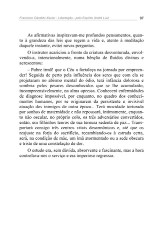 Francisco Cândido Xavier - Libertação - pelo Espírito André Luiz   97




     As afirmativas inspiravam-me profundos pensamentos, quan-
to à grandeza das leis que regem a vida e, atento à meditação
daquele instante, evitei novas perguntas.
     O instrutor acariciou a fronte da criatura desventurada, envol-
vendo-a, intencionalmente, numa bênção de fluidos divinos e
acrescentou:
     – Pobre irmã! que o Céu a fortaleça na jornada por empreen-
der! Seguida de perto pela influência dos seres que com ela se
projetaram no abismo mental do ódio, terá infância dolorosa e
sombria pelos pesares desconhecidos que se lhe acumularão,
incompreensivelmente, na alma opressa. Conhecerá enfermidades
de diagnose impossível, por enquanto, no quadro dos conheci-
mentos humanos, por se originarem da persistente e invisível
atuação dos inimigos de outra época... Terá mocidade torturada
por sonhos de maternidade e não repousará, intimamente, enquan-
to não oscular, no próprio colo, os três adversários convertidos,
então, em filhinhos tenros de sua ternura sedenta de paz... Trans-
portará consigo três centros vitais desarmônicos e, até que os
reajuste na forja do sacrifício, recambiando-os à estrada certa,
será, na condição de mãe, um ímã atormentado ou a sede obscura
e triste de uma constelação de dor.
     O estudo era, sem dúvida, absorvente e fascinante, mas a hora
controlava-nos o serviço e era imperioso regressar.
 