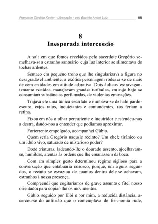Francisco Cândido Xavier - Libertação - pelo Espírito André Luiz   98




                              8
                    Inesperada intercessão
     A sala em que fomos recebidos pelo sacerdote Gregório se-
melhava-se a estranho santuário, cuja luz interior se alimentava de
tochas ardentes.
     Sentado em pequeno trono que lhe singularizava a figura no
desagradável ambiente, a exótica personagem rodeava-se de mais
de cem entidades em atitude adorativa. Dois áulicos, extravagan-
temente vestidos, manejavam grandes turíbulos, em cujo bojo se
consumiam substâncias perfumadas, de violentas emanações.
     Trajava ele uma túnica escarlate e nimbava-se de halo pardo-
escuro, cujos raios, inquietantes e contundentes, nos feriam a
retina.
     Fixou em nós o olhar percuciente e inquiridor e estendeu-nos
a destra, dando-nos a entender que podíamos aproximar.
     Fortemente empolgado, acompanhei Gúbio.
     Quem seria Gregório naquele recinto? Um chefe tirânico ou
um ídolo vivo, saturado de misterioso poder?
     Doze criaturas, ladeando-lhe o dourado assento, ajoelhavam-
se, humildes, atentas às ordens que lhe emanassem da boca.
     Com um simples gesto determinou regime sigiloso para a
conversação que entabuaria conosco, porque, em alguns segun-
dos, o recinto se esvaziou de quantos dentro dele se achavam,
estranhos à nossa presença.
     Compreendi que cogitaríamos de grave assunto e fitei nosso
orientador para copiar-lhe os movimentos.
     Gúbio, seguido por Elói e por mim, a reduzida distância, a-
cercou-se do anfitrião que o contemplava de fisionomia rude,
 