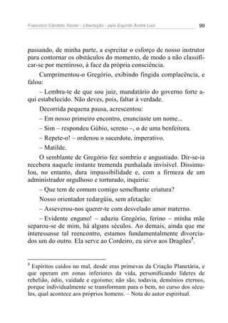 Francisco Cândido Xavier - Libertação - pelo Espírito André Luiz    99




passando, de minha parte, a espreitar o esforço de nosso instrutor
para contornar os obstáculos do momento, de modo a não classifi-
car-se por mentiroso, à face da própria consciência.
     Cumprimentou-o Gregório, exibindo fingida complacência, e
falou:
     – Lembra-te de que sou juiz, mandatário do governo forte a-
qui estabelecido. Não deves, pois, faltar à verdade.
     Decorrida pequena pausa, acrescentou:
     – Em nosso primeiro encontro, enunciaste um nome...
     – Sim – respondeu Gúbio, sereno –, o de uma benfeitora.
     – Repete-o! – ordenou o sacerdote, imperativo.
     – Matilde.
     O semblante de Gregório fez sombrio e angustiado. Dir-se-ia
recebera naquele instante tremenda punhalada invisível. Dissimu-
lou, no entanto, dura impassibilidade e, com a firmeza de um
administrador orgulhoso e torturado, inquiriu:
     – Que tem de comum comigo semelhante criatura?
     Nosso orientador redargüiu, sem afetação:
     – Asseverou-nos querer-te com desvelado amor materno.
     – Evidente engano! – aduziu Gregório, ferino – minha mãe
separou-se de mim, há alguns séculos. Ao demais, ainda que me
interessasse tal reencontro, estamos fundamentalmente divorcia-
dos um do outro. Ela serve ao Cordeiro, eu sirvo aos Dragões3.


3
  Espíritos caídos no mal, desde eras primevas da Criação Planetária, e
que operam em zonas inferiores da vida, personificando líderes de
rebelião, ódio, vaidade e egoísmo; não são, todavia, demônios eternos,
porque individualmente se transformam para o bem, no curso dos sécu-
los, qual acontece aos próprios homens. – Nota do autor espiritual.
 