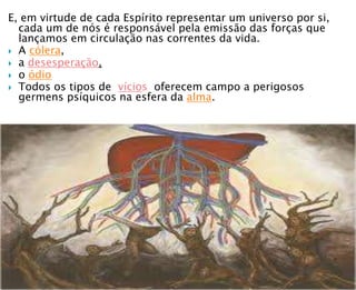 E, em virtude de cada Espírito representar um universo por si,
cada um de nós é responsável pela emissão das forças que
lançamos em circulação nas correntes da vida.
 A cólera,
 a desesperação,
 o ódio
 Todos os tipos de vícios oferecem campo a perigosos
germens psíquicos na esfera da alma.
 