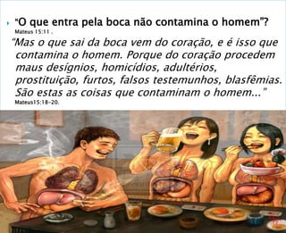  “O que entra pela boca não contamina o homem”?
Mateus 15:11 .
“Mas o que sai da boca vem do coração, e é isso que
contamina o homem. Porque do coração procedem
maus desígnios, homicídios, adultérios,
prostituição, furtos, falsos testemunhos, blasfêmias.
São estas as coisas que contaminam o homem...”
Mateus15:18-20.
 