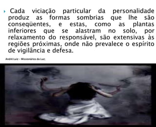  Cada viciação particular da personalidade
produz as formas sombrias que lhe são
conseqüentes, e estas, como as plantas
inferiores que se alastram no solo, por
relaxamento do responsável, são extensivas às
regiões próximas, onde não prevalece o espírito
de vigilância e defesa.
André Luiz – Missionários da Luz;
 