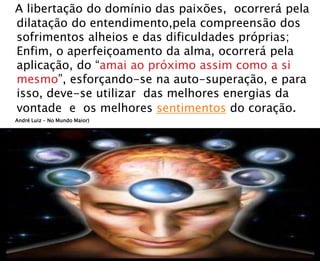 A libertação do domínio das paixões, ocorrerá pela
dilatação do entendimento,pela compreensão dos
sofrimentos alheios e das dificuldades próprias;
Enfim, o aperfeiçoamento da alma, ocorrerá pela
aplicação, do “amai ao próximo assim como a si
mesmo”, esforçando-se na auto-superação, e para
isso, deve-se utilizar das melhores energias da
vontade e os melhores sentimentos do coração.
André Luiz – No Mundo Maior)
 