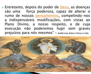  Entretanto, depois do poder de Deus, as doenças
são uma força poderosa, capaz de alterar o
rumo de nossos pensamentos, compelindo-nos
a indispensáveis modificações, com vistas ao
Plano Divino, a nosso respeito, e de cuja
execução não poderemos fugir sem graves
prejuízos para nós mesmos” – André Luiz, Entre a Terra e o Céu
 