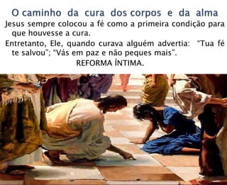 Jesus sempre colocou a fé como a primeira condição para
que houvesse a cura.
Entretanto, Ele, quando curava alguém advertia: “Tua fé
te salvou”; “Vás em paz e não peques mais”.
REFORMA ÍNTIMA.
 