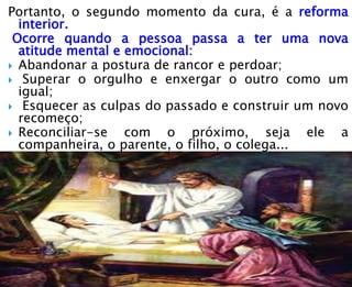 Portanto, o segundo momento da cura, é a reforma
interior.
Ocorre quando a pessoa passa a ter uma nova
atitude mental e emocional:
 Abandonar a postura de rancor e perdoar;
 Superar o orgulho e enxergar o outro como um
igual;
 Esquecer as culpas do passado e construir um novo
recomeço;
 Reconciliar-se com o próximo, seja ele a
companheira, o parente, o filho, o colega...
 
