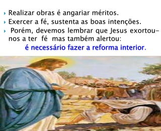  Realizar obras é angariar méritos.
 Exercer a fé, sustenta as boas intenções.
 Porém, devemos lembrar que Jesus exortou-
nos a ter fé mas também alertou:
é necessário fazer a reforma interior.
 