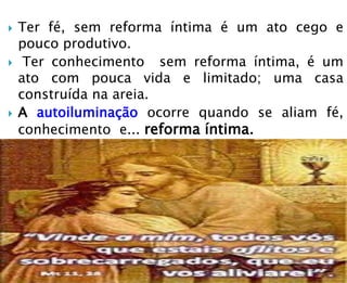  Ter fé, sem reforma íntima é um ato cego e
pouco produtivo.
 Ter conhecimento sem reforma íntima, é um
ato com pouca vida e limitado; uma casa
construída na areia.
 A autoiluminação ocorre quando se aliam fé,
conhecimento e... reforma íntima.
 