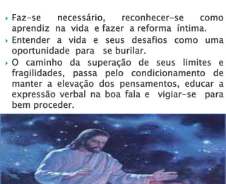  Faz-se necessário, reconhecer-se como
aprendiz na vida e fazer a reforma íntima.
 Entender a vida e seus desafios como uma
oportunidade para se burilar.
 O caminho da superação de seus limites e
fragilidades, passa pelo condicionamento de
manter a elevação dos pensamentos, educar a
expressão verbal na boa fala e vigiar-se para
bem proceder.
 