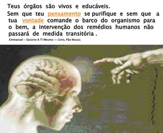 Teus órgãos são vivos e educáveis.
Sem que teu pensamento se purifique e sem que a
tua vontade comande o barco do organismo para
o bem, a intervenção dos remédios humanos não
passará de medida transitória .
Emmanuel - Socorre A Ti Mesmo — Livro, Pão Nosso;
 