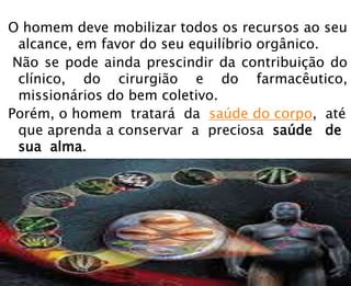 O homem deve mobilizar todos os recursos ao seu
alcance, em favor do seu equilíbrio orgânico.
Não se pode ainda prescindir da contribuição do
clínico, do cirurgião e do farmacêutico,
missionários do bem coletivo.
Porém, o homem tratará da saúde do corpo, até
que aprenda a conservar a preciosa saúde de
sua alma.
 