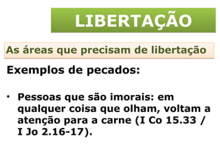 LIBERTAÇÃO As áreas que precisam de libertação Pessoas que são imorais: em qualquer coisa que olham, voltam a atenção para a carne (I Co 15.33 / I Jo 2.16-17). Exemplos de pecados: 