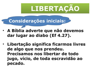 LIBERTAÇÃO Considerações iniciais: A Bíblia adverte que não devemos dar lugar ao diabo (Ef 4.27). Libertação significa ficarmos livres de algo que nos prendeu. Precisamos nos libertar de todo jugo, vício, de toda escravidão ao pecado. 